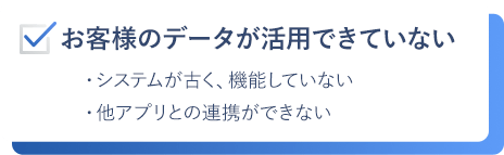 お客様のデータが活用できていない。システムが古く、機能していない。他アプリとの連携ができない。